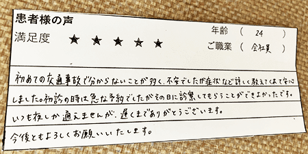 初めての交通事故で分からないことが多く、不安でしたが症状など詳しく教えてくれて安心しました。初診の時は急な予約でしたがその日に診察してもらうことができよかったです。いつも夜しか通えませんが、遅くまでありがとうございます。